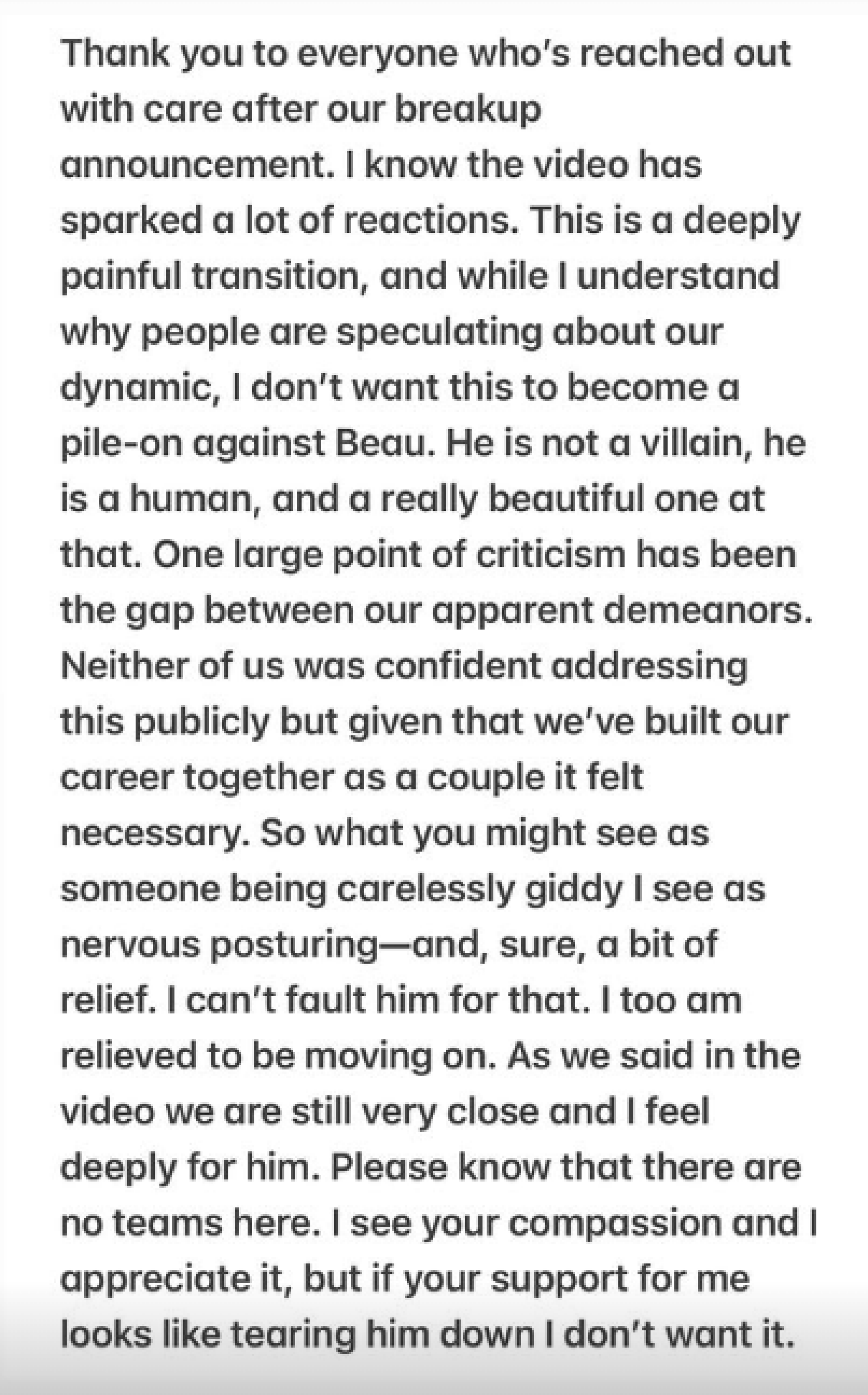 IG post from Matt Armato: "Thank you to everyone who's reached out with care after our breakup announcement. I know the video has sparked a lot of reactions. This is a deeply painful transition, and while I understand why people are speculating about our dynamic, I don't want this to become a pile-on against Beau. He is not a villain, he is a human, and a really beautiful one at that. One large point of criticism has been the gap between our apparent demeanors. Neither of us was confident addressing this publicly but given that we've built our career together as a couple it felt necessary. So what you might see as someone being carelessly giddy I see as nervous posturing-and, sure, a bit of relief. I can't fault him for that. I too am relieved to be moving on. As we said in the video we are still very close and I feel deeply for him. Please know that there are no teams here. I see your compassion and I appreciate it, but if your support for me looks like tearing him down I don't want it."